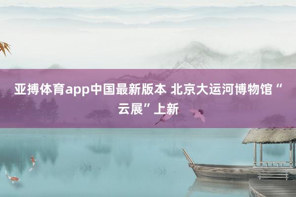 亚搏体育app中国最新版本 北京大运河博物馆“云展”上新
