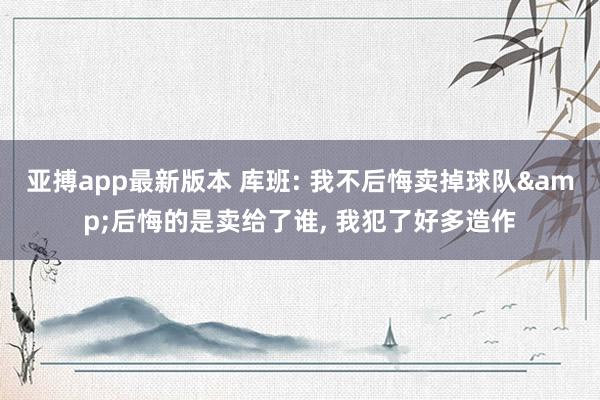 亚搏app最新版本 库班: 我不后悔卖掉球队&后悔的是卖给了谁， 我犯了好多造作