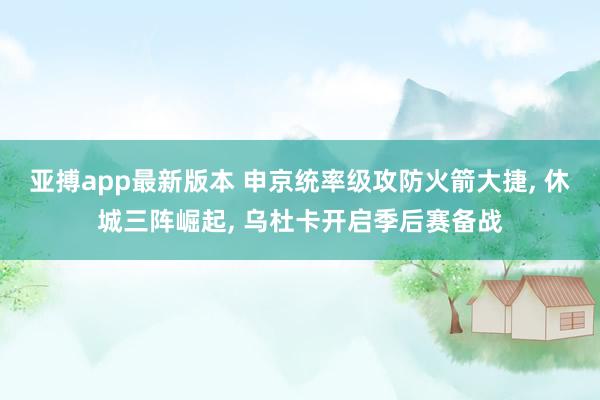 亚搏app最新版本 申京统率级攻防火箭大捷， 休城三阵崛起， 乌杜卡开启季后赛备战