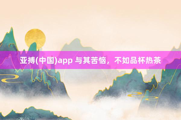 亚搏(中国)app 与其苦恼，不如品杯热茶