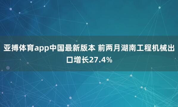亚搏体育app中国最新版本 前两月湖南工程机械出口增长27.4%