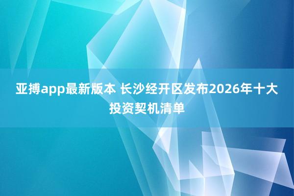 亚搏app最新版本 长沙经开区发布2026年十大投资契机清单