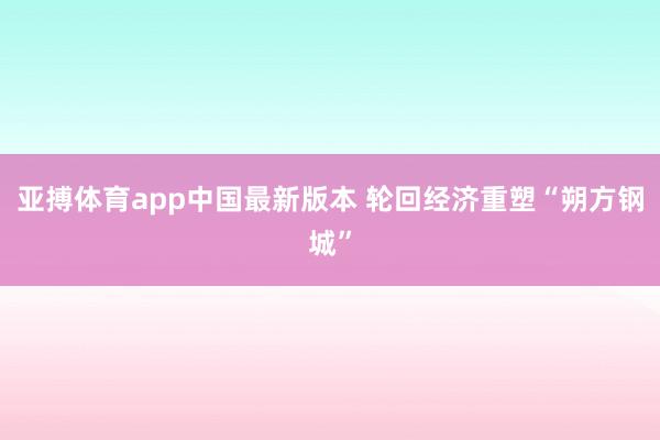亚搏体育app中国最新版本 轮回经济重塑“朔方钢城”
