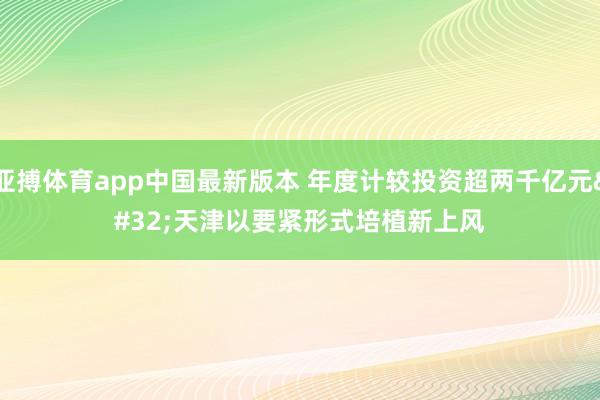 亚搏体育app中国最新版本 年度计较投资超两千亿元 天津以要紧形式培植新上风