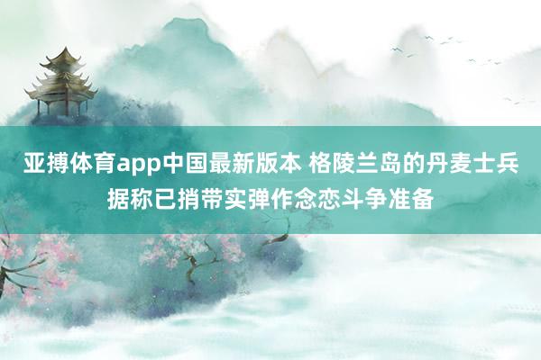 亚搏体育app中国最新版本 格陵兰岛的丹麦士兵据称已捎带实弹作念恋斗争准备