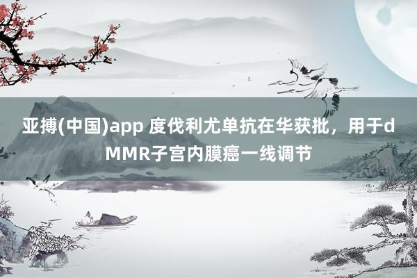 亚搏(中国)app 度伐利尤单抗在华获批，用于dMMR子宫内膜癌一线调节