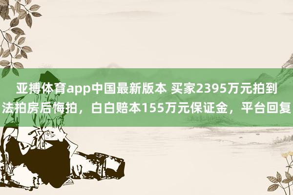 亚搏体育app中国最新版本 买家2395万元拍到法拍房后悔拍，白白赔本155万元保证金，平台回复