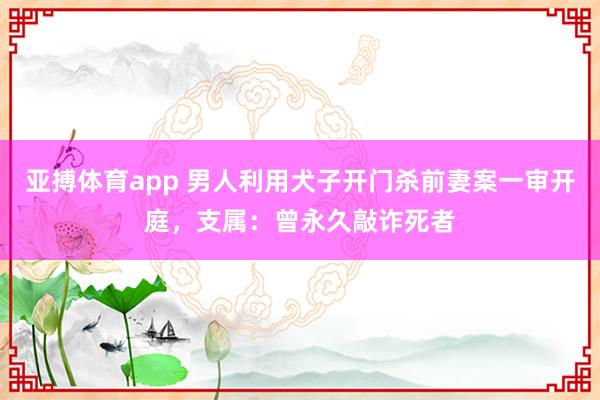 亚搏体育app 男人利用犬子开门杀前妻案一审开庭，支属：曾永久敲诈死者