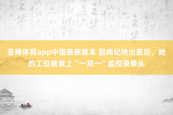 亚搏体育app中国最新版本 因病圮绝出差后，她的工位被装上“一双一”监控录像头