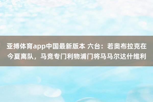 亚搏体育app中国最新版本 六台：若奥布拉克在今夏离队，马竞专门利物浦门将马马尔达什维利