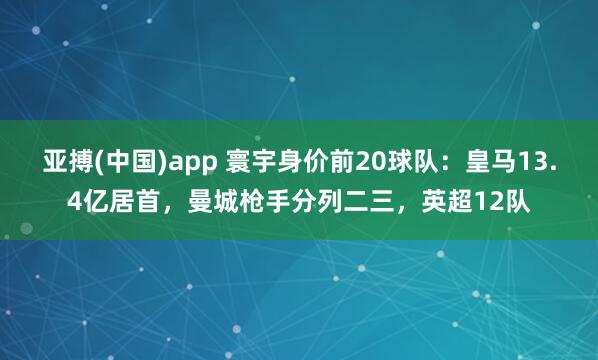 亚搏(中国)app 寰宇身价前20球队：皇马13.4亿居首，曼城枪手分列二三，英超12队