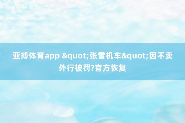 亚搏体育app "张雪机车"因不卖外行被罚?官方恢复