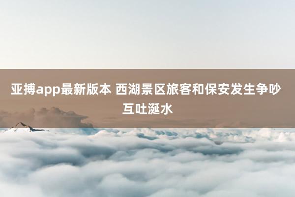 亚搏app最新版本 西湖景区旅客和保安发生争吵 互吐涎水