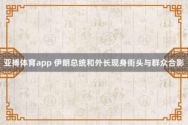 亚搏体育app 伊朗总统和外长现身街头与群众合影