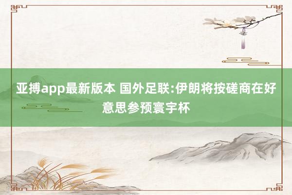亚搏app最新版本 国外足联:伊朗将按磋商在好意思参预寰宇杯