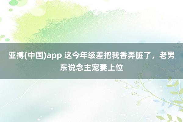 亚搏(中国)app 这今年级差把我香弄脏了，老男东说念主宠妻上位