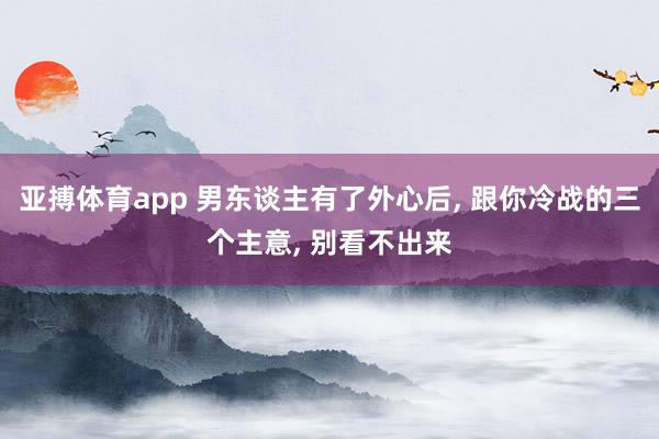 亚搏体育app 男东谈主有了外心后， 跟你冷战的三个主意， 别看不出来