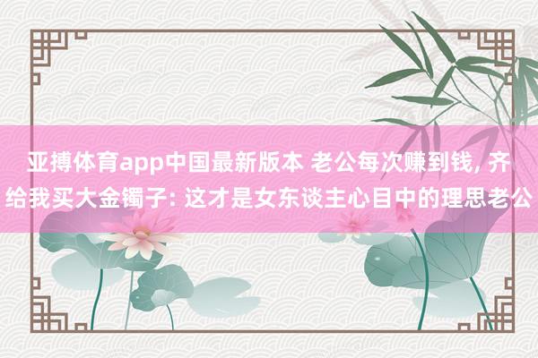 亚搏体育app中国最新版本 老公每次赚到钱， 齐给我买大金镯子: 这才是女东谈主心目中的理思老公