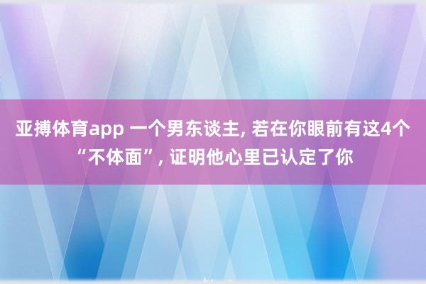 亚搏体育app 一个男东谈主， 若在你眼前有这4个“不体面”， 证明他心里已认定了你