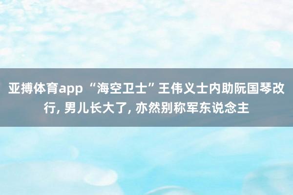 亚搏体育app “海空卫士”王伟义士内助阮国琴改行， 男儿长大了， 亦然别称军东说念主