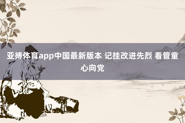 亚搏体育app中国最新版本 记挂改进先烈 看管童心向党