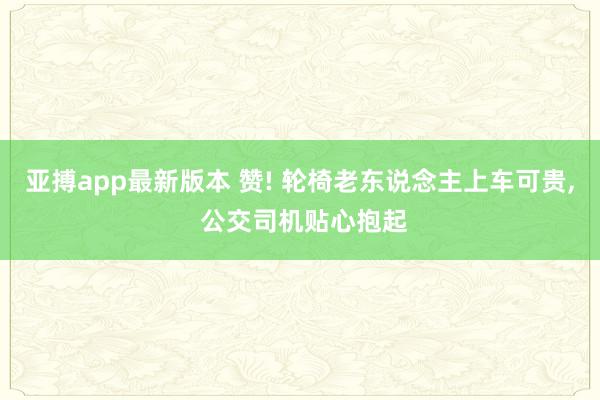亚搏app最新版本 赞! 轮椅老东说念主上车可贵， 公交司机贴心抱起