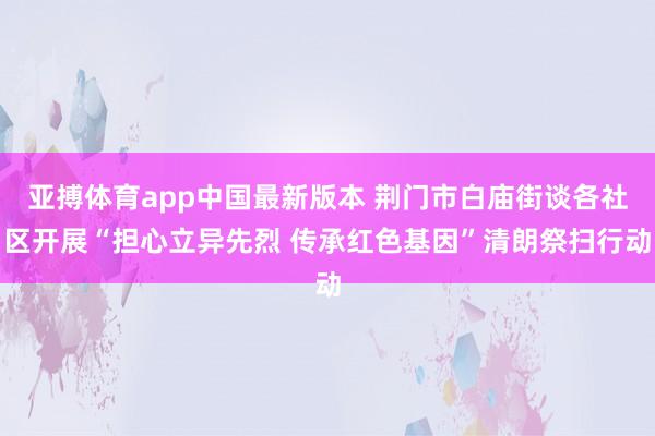 亚搏体育app中国最新版本 荆门市白庙街谈各社区开展“担心立异先烈 传承红色基因”清朗祭扫行动