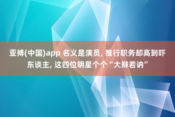 亚搏(中国)app 名义是演员， 推行职务却高到吓东谈主， 这四位明星个个“大辩若讷”