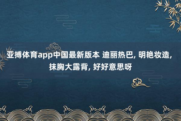亚搏体育app中国最新版本 迪丽热巴， 明艳妆造，<a href=