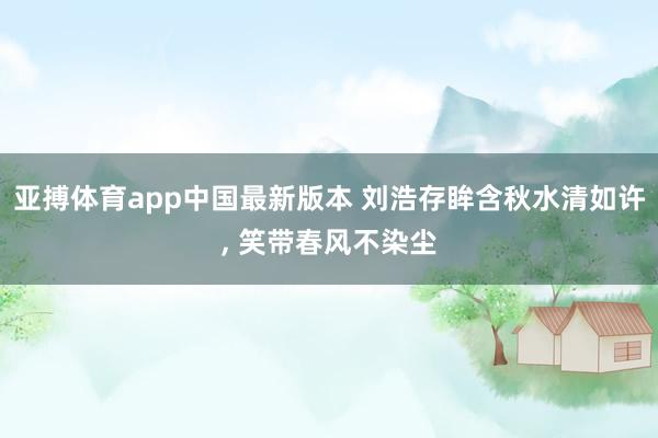 亚搏体育app中国最新版本 刘浩存眸含秋水清如许，<a href=