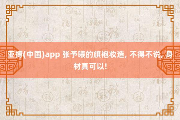 亚搏(中国)app 张予曦的旗袍妆造， 不得不说， 身材真可以!