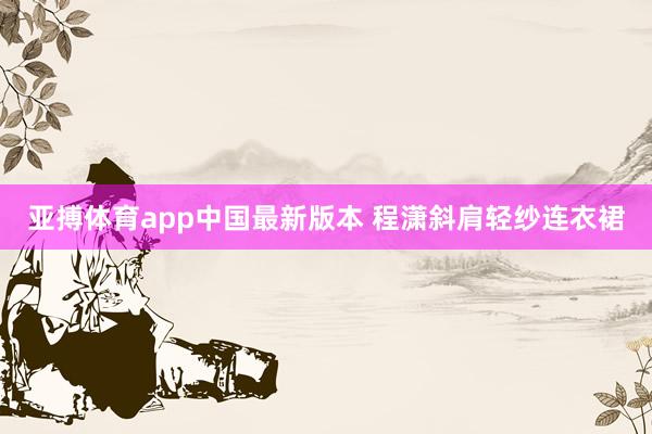 亚搏体育app中国最新版本 程潇斜肩轻纱连衣裙
