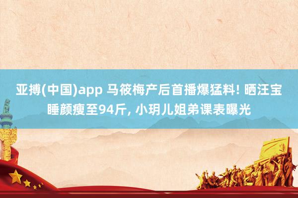 亚搏(中国)app 马筱梅产后首播爆猛料! 晒汪宝睡颜瘦至94斤， 小玥儿姐弟课表曝光