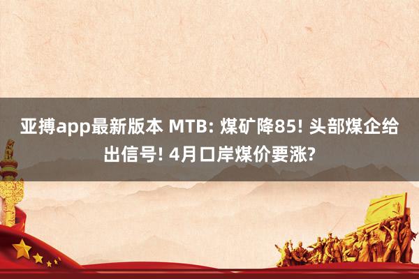 亚搏app最新版本 MTB: 煤矿降85! 头部煤企给出信号! 4月口岸煤价要涨?