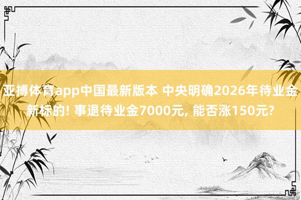 亚搏体育app中国最新版本 中央明确2026年待业金新标的! 事退待业金7000元， 能否涨150元?