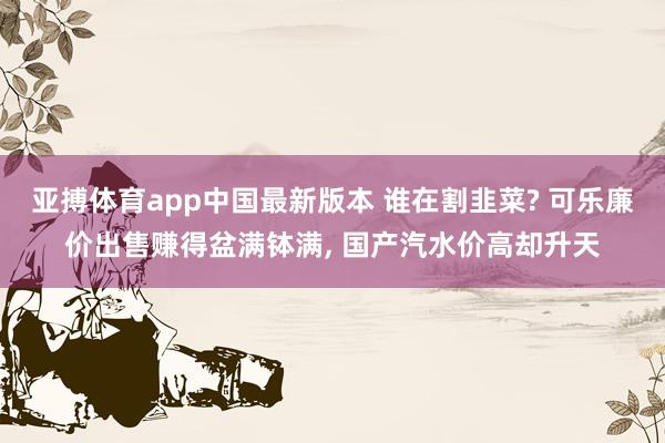 亚搏体育app中国最新版本 谁在割韭菜? 可乐廉价出售赚得盆满钵满， 国产汽水价高却升天