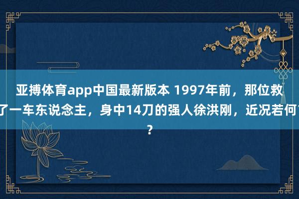 亚搏体育app中国最新版本 1997年前，那位救了一车东说念主，身中14刀的强人徐洪刚，近况若何？