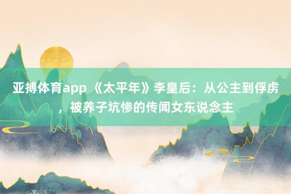 亚搏体育app 《太平年》李皇后：从公主到俘虏，被养子坑惨的传闻女东说念主